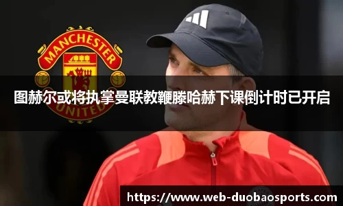 图赫尔或将执掌曼联教鞭滕哈赫下课倒计时已开启